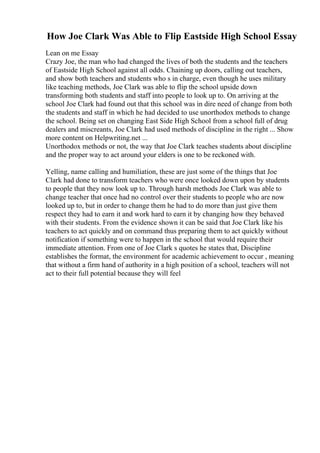 How Joe Clark Was Able to Flip Eastside High School Essay
Lean on me Essay
Crazy Joe, the man who had changed the lives of both the students and the teachers
of Eastside High School against all odds. Chaining up doors, calling out teachers,
and show both teachers and students who s in charge, even though he uses military
like teaching methods, Joe Clark was able to flip the school upside down
transforming both students and staff into people to look up to. On arriving at the
school Joe Clark had found out that this school was in dire need of change from both
the students and staff in which he had decided to use unorthodox methods to change
the school. Being set on changing East Side High School from a school full of drug
dealers and miscreants, Joe Clark had used methods of discipline in the right ... Show
more content on Helpwriting.net ...
Unorthodox methods or not, the way that Joe Clark teaches students about discipline
and the proper way to act around your elders is one to be reckoned with.
Yelling, name calling and humiliation, these are just some of the things that Joe
Clark had done to transform teachers who were once looked down upon by students
to people that they now look up to. Through harsh methods Joe Clark was able to
change teacher that once had no control over their students to people who are now
looked up to, but in order to change them he had to do more than just give them
respect they had to earn it and work hard to earn it by changing how they behaved
with their students. From the evidence shown it can be said that Joe Clark like his
teachers to act quickly and on command thus preparing them to act quickly without
notification if something were to happen in the school that would require their
immediate attention. From one of Joe Clark s quotes he states that, Discipline
establishes the format, the environment for academic achievement to occur , meaning
that without a firm hand of authority in a high position of a school, teachers will not
act to their full potential because they will feel
 