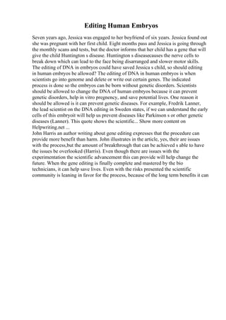 Editing Human Embryos
Seven years ago, Jessica was engaged to her boyfriend of six years. Jessica found out
she was pregnant with her first child. Eight months pass and Jessica is going through
the monthly scans and tests, but the doctor informs that her child has a gene that will
give the child Huntington s disease. Huntington s diseasecauses the nerve cells to
break down which can lead to the face being disarranged and slower motor skills.
The editing of DNA in embryos could have saved Jessica s child, so should editing
in human embryos be allowed? The editing of DNA in human embryos is when
scientists go into genome and delete or write out certain genes. The indicated
process is done so the embryos can be born without genetic disorders. Scientists
should be allowed to change the DNA of human embryos because it can prevent
genetic disorders, help in vitro pregnency, and save potential lives. One reason it
should be allowed is it can prevent genetic diseases. For example, Fredrik Lanner,
the lead scientist on the DNA editing in Sweden states, if we can understand the early
cells of this embryoit will help us prevent diseases like Parkinson s or other genetic
diseases (Lanner). This quote shows the scientific... Show more content on
Helpwriting.net ...
John Harris an author writing about gene editing expresses that the procedure can
provide more benefit than harm. John illustrates in the article, yes, their are issues
with the process,but the amount of breakthrough that can be achieved s able to have
the issues be overlooked (Harris). Even though there are issues with the
experimentation the scientific advancement this can provide will help change the
future. When the gene editing is finally complete and mastered by the bio
technicians, it can help save lives. Even with the risks presented the scientific
community is leaning in favor for the process, because of the long term benefits it can
 