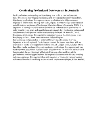 Continuing Professional Development In Australia
In all professions maintaining and developing new skills is vital and some of
these professions may require maintaining and developing skills more than others.
Continuing professional development means professionals in all job areas are
required to improve and develop new skills, expand their knowledge of information
suitable to their profession. (Nursing and Midwifery Board of Australia, 2016). It is
important to keep up to date with new information and skills in all professions in
order to achieve set goals and specific tasks given each day. Continuing professional
development also improves and increases employability (CPA Australia, 2016).
Continuing professional development is important because if a professional is not
keeping up to date... Show more content on Helpwriting.net ...
For healthcare professionals it is important to have a portfolio and it is very
important to keep it updated. Portfolios can be used for annual appraisals with an
employer or can be used in preparation for a new job (Jasper, Elliot, Koubel, 2011).
Portfolios can be used as evidence of continuing professional development as it can
hold important documents like certificates of completions for activities an individual
has attended, show evidence of self directed learning, show evidence of the
professionals continuing professional development documentation history, learning
outcomes, personal development plans and superiors or prospective employers are
able to see if the individual is up to date with all requirements (Jasper, Elliot, Koubel,
 