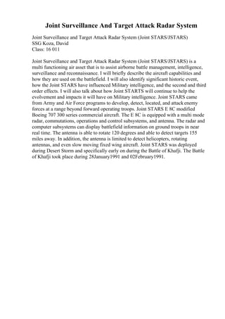 Joint Surveillance And Target Attack Radar System
Joint Surveillance and Target Attack Radar System (Joint STARS/JSTARS)
SSG Koza, David
Class: 16 011
Joint Surveillance and Target Attack Radar System (Joint STARS/JSTARS) is a
multi functioning air asset that is to assist airborne battle management, intelligence,
surveillance and reconnaissance. I will briefly describe the aircraft capabilities and
how they are used on the battlefield. I will also identify significant historic event,
how the Joint STARS have influenced Military intelligence, and the second and third
order effects. I will also talk about how Joint STARTS will continue to help the
evolvement and impacts it will have on Military intelligence. Joint STARS came
from Army and Air Force programs to develop, detect, located, and attackenemy
forces at a range beyond forward operating troops. Joint STARS E 8C modified
Boeing 707 300 series commercial aircraft. The E 8C is equipped with a multi mode
radar, commutations, operations and control subsystems, and antenna. The radar and
computer subsystems can display battlefield information on ground troops in near
real time. The antenna is able to rotate 120 degrees and able to detect targets 155
miles away. In addition, the antenna is limited to detect helicopters, rotating
antennas, and even slow moving fixed wing aircraft. Joint STARS was deployed
during Desert Storm and specifically early on during the Battle of Khafji. The Battle
of Khafji took place during 28January1991 and 02February1991.
 