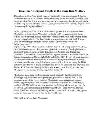 Essay on Aboriginal People in the Canadian Military
Throughout history, Aboriginals have been misunderstood and mistreated, despite
their contributions to the country. There were many native men who gave their lives
during the first World War and numerous native communities that did anything they
could to help the war effort in Canada. Aboriginals contributed in many ways to serve
their country during World War I.
At the beginning of World War I, the Canadian government was hesitant about
Aboriginals in the military. When the war broke in 1914, recruitment of Status
Indians was prohibited, as they were often connected to torture and scalping. Some
natives enlisted in face of the law, thanks to a commitment to their land. It wasn t
until 1916 that the government allowed active ... Show more content on
Helpwriting.net ...
Impressively, 100% of adult Aboriginal men from the Mi kmaq reserve in Sydney,
Nova Scotia volunteered. The province of Ontario saw some of the highest native
enlistment numbers. Areas around Brantford (Six Nations) and Tyendinaga
(Mohawks of the Bay of Quinte) became the highest sources of Indian enlistment in
Canada (Lackenbauer, Moses, Scheffield and Gohier 123). Even with large quantities
of Aboriginal soldiers, there were no exclusively Aboriginal battalions. Several
battalions, nonetheless, consisted of great numbers of natives, including the 114th
Battalion, also known as Brock s Rangers and the 107th Battalion, also known as the
Timber Wolf Battalion. During the First World War, the voluntary service from
Aboriginal men was significantly larger than expected.
Aboriginals made very good snipers and scouts thanks to their hunting skills.
Stereotypically, native men have good eyes, patience and a sharp shot. When
combined with military level training, Aboriginals make exceptional snipers.
Francis Pegahmegabow, one of the most acclaimed snipers in the Great War, is
credited with 378 kills. He was also awarded the Military Medal and two bars for
his service. Another distinguished sniper was MГ©tis Henry Norwest. He was
credited with 115 kills and the Military Medal. Furthermore, at least 37 Aboriginal
men were honoured for bravery in the first world war.
After the First World War, Aboriginals
 