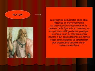 PLATON La presencia de Sócrates en la obra  Platónica es muy importante, su preocupación fundamental es la  defensa de la figura de su maestro, en sus primeros diálogos busca propagar  los ideales que su maestro quería inculcar a sus conciudadanos de Atenas. Todos estos diálogos se caracterizan por presentarse carentes de un  sistema metafísico 