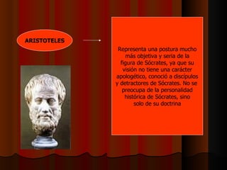 ARISTOTELES Representa una postura mucho más objetiva y seria de la figura de Sócrates, ya que su visión no tiene una carácter apologético, conoció a discípulos y detractores de Sócrates. No se  preocupa de la personalidad histórica de Sócrates, sino solo de su doctrina 
