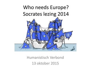 Who needs Europe?
Socrates lezing 2014
Humanistisch Verbond
13 oktober 2015
 