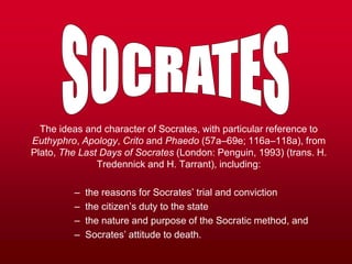 The ideas and character of Socrates, with particular reference to
Euthyphro, Apology, Crito and Phaedo (57a–69e; 116a–118a), from
Plato, The Last Days of Socrates (London: Penguin, 1993) (trans. H.
               Tredennick and H. Tarrant), including:

         –   the reasons for Socrates’ trial and conviction
         –   the citizen’s duty to the state
         –   the nature and purpose of the Socratic method, and
         –   Socrates’ attitude to death.
 
