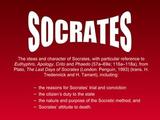 The ideas and character of Socrates, with particular reference to
Euthyphro, Apology, Crito and Phaedo (57a–69e; 116a–118a), from
Plato, The Last Days of Socrates (London: Penguin, 1993) (trans. H.
               Tredennick and H. Tarrant), including:

         –   the reasons for Socrates’ trial and conviction
         –   the citizen’s duty to the state
         –   the nature and purpose of the Socratic method, and
         –   Socrates’ attitude to death.
 