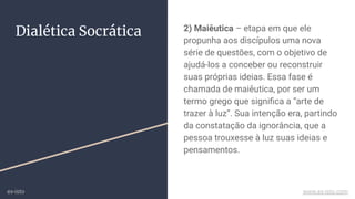 Dialética Socrática 2) Maiêutica – etapa em que ele
propunha aos discípulos uma nova
série de questões, com o objetivo de
ajudá-los a conceber ou reconstruir
suas próprias ideias. Essa fase é
chamada de maiêutica, por ser um
termo grego que signiﬁca a “arte de
trazer à luz”. Sua intenção era, partindo
da constatação da ignorância, que a
pessoa trouxesse à luz suas ideias e
pensamentos.
ex-isto www.ex-isto.com
 