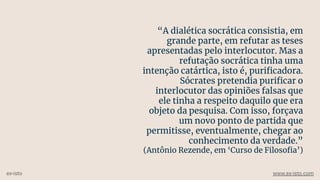 “A dialética socrática consistia, em
grande parte, em refutar as teses
apresentadas pelo interlocutor. Mas a
refutação socrática tinha uma
intenção catártica, isto é, puriﬁcadora.
Sócrates pretendia puriﬁcar o
interlocutor das opiniões falsas que
ele tinha a respeito daquilo que era
objeto da pesquisa. Com isso, forçava
um novo ponto de partida que
permitisse, eventualmente, chegar ao
conhecimento da verdade.”
(Antônio Rezende, em ‘Curso de Filosoﬁa’)
ex-isto www.ex-isto.com
 