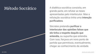A dialética socrática consistia, em
grande parte, em refutar as teses
apresentadas pelo interlocutor. Mas a
refutação socrática tinha uma intenção
puriﬁcadora.
Sócrates pretendia puriﬁcar o
interlocutor das opiniões falsas que
ele tinha a respeito daquilo que
entendia, ou supunha que entendia.
Com isso, forçava um novo ponto de
partida que permitisse, eventualmente,
chegar ao conhecimento da verdade.
Método Socrático
ex-isto www.ex-isto.com
 