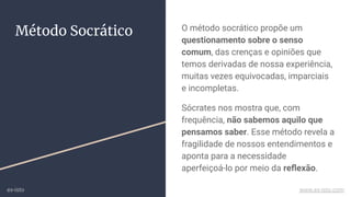O método socrático propõe um
questionamento sobre o senso
comum, das crenças e opiniões que
temos derivadas de nossa experiência,
muitas vezes equivocadas, imparciais
e incompletas.
Sócrates nos mostra que, com
frequência, não sabemos aquilo que
pensamos saber. Esse método revela a
fragilidade de nossos entendimentos e
aponta para a necessidade
aperfeiçoá-lo por meio da reﬂexão.
Método Socrático
ex-isto www.ex-isto.com
 