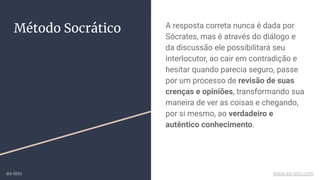 A resposta correta nunca é dada por
Sócrates, mas é através do diálogo e
da discussão ele possibilitará seu
interlocutor, ao cair em contradição e
hesitar quando parecia seguro, passe
por um processo de revisão de suas
crenças e opiniões, transformando sua
maneira de ver as coisas e chegando,
por si mesmo, ao verdadeiro e
autêntico conhecimento.
Método Socrático
ex-isto www.ex-isto.com
 