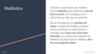 Maiêutica Sócrates caracterizou seu método
como maiêutica, que signiﬁca a arte de
fazer o parto, uma analogia com o
ofício de sua mãe, que era parteira.
Ele se considerava um parteiro de
ideias. O papel do ﬁlósofo, portanto,
não é transmitir um saber pronto e
acabado, mas fazer com que outro
indivíduo, seu interlocutor, através da
dialética, da discussão no diálogo, dê à
luz suas próprias ideias.
ex-isto www.ex-isto.com
 