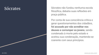 Sócrates Sócrates não fundou nenhuma escola
ﬁlosóﬁca, debatia suas reﬂexões em
praça pública.
Por conta de sua consciência crítica e
gerar questionamentos dos cidadãos,
foi acusado por não acreditar nos
deuses e corromper os jovens, sendo
condenado à morte pelo estado e
aceitou sua condenação, mantendo-se
coerente com seus princípios.
ex-isto www.ex-isto.com
 