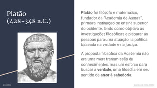 Platão
(428-348 a.C.)
Platão foi ﬁlósofo e matemático,
fundador da “Academia de Atenas”,
primeira instituição de ensino superior
do ocidente, tendo como objetivo as
investigações ﬁlosóﬁcas e preparar as
pessoas para uma atuação na política
baseada na verdade e na justiça.
A proposta ﬁlosóﬁca da Academia não
era uma mera transmissão de
conhecimentos, mas um esforço para
buscar a verdade, uma ﬁlosoﬁa em seu
sentido de amor à sabedoria.
ex-isto www.ex-isto.com
 