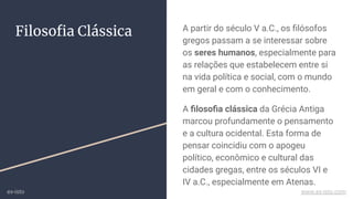Filosoﬁa Clássica A partir do século V a.C., os ﬁlósofos
gregos passam a se interessar sobre
os seres humanos, especialmente para
as relações que estabelecem entre si
na vida política e social, com o mundo
em geral e com o conhecimento.
A ﬁlosoﬁa clássica da Grécia Antiga
marcou profundamente o pensamento
e a cultura ocidental. Esta forma de
pensar coincidiu com o apogeu
político, econômico e cultural das
cidades gregas, entre os séculos VI e
IV a.C., especialmente em Atenas.
ex-isto www.ex-isto.com
 