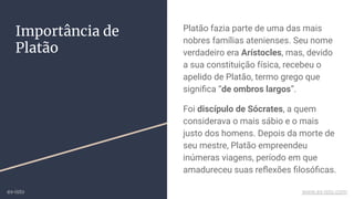 Importância de
Platão
Platão fazia parte de uma das mais
nobres famílias atenienses. Seu nome
verdadeiro era Arístocles, mas, devido
a sua constituição física, recebeu o
apelido de Platão, termo grego que
signiﬁca “de ombros largos”.
Foi discípulo de Sócrates, a quem
considerava o mais sábio e o mais
justo dos homens. Depois da morte de
seu mestre, Platão empreendeu
inúmeras viagens, período em que
amadureceu suas reﬂexões ﬁlosóﬁcas.
ex-isto www.ex-isto.com
 