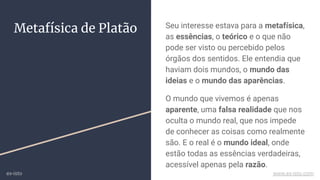 Metafísica de Platão Seu interesse estava para a metafísica,
as essências, o teórico e o que não
pode ser visto ou percebido pelos
órgãos dos sentidos. Ele entendia que
haviam dois mundos, o mundo das
ideias e o mundo das aparências.
O mundo que vivemos é apenas
aparente, uma falsa realidade que nos
oculta o mundo real, que nos impede
de conhecer as coisas como realmente
são. E o real é o mundo ideal, onde
estão todas as essências verdadeiras,
acessível apenas pela razão.
ex-isto www.ex-isto.com
 