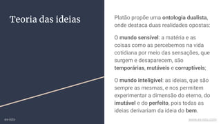 Teoria das ideias Platão propõe uma ontologia dualista,
onde destaca duas realidades opostas:
O mundo sensível: a matéria e as
coisas como as percebemos na vida
cotidiana por meio das sensações, que
surgem e desaparecem, são
temporárias, mutáveis e corruptíveis;
O mundo inteligível: as ideias, que são
sempre as mesmas, e nos permitem
experimentar a dimensão do eterno, do
imutável e do perfeito, pois todas as
ideias derivariam da ideia do bem.
ex-isto www.ex-isto.com
 