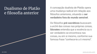 Dualismo de Platão
e ﬁlosoﬁa anterior
A concepção dualista de Platão opera
uma mudança radical em relação aos
ﬁlósofos anteriores, situando o ser
verdadeiro fora do mundo sensível.
Os ﬁlósofos pré-socráticos buscavam
a arché das coisas nas próprias coisas,
Sócrates entendia que a essência ou o
ser verdadeiro se encontrava nas
coisas, ou em si mesmo, conforme sua
famosa frase “conhece-te a ti mesmo”.
ex-isto www.ex-isto.com
 