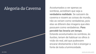 Alegoria da Caverna Acostumados a ver apenas as
sombras, acreditam que seja a
verdadeira realidade. Se saíssem da
caverna e vissem as coisas do mundo,
não as veriam como verdadeiras, pois
elas se diferem das imagens que eles
possuem como verdadeiras. Para
percebê-las levaria um tempo.
Estando acostumados às sombras, às
ilusões, teriam de habituar os olhos à
visão do real, até que pudessem
encarar diretamente o Sol e enxergar a
fonte de toda a luminosidade.
ex-isto www.ex-isto.com
 