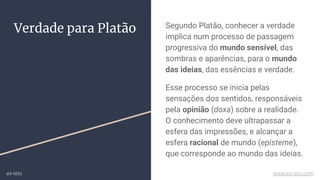 Verdade para Platão Segundo Platão, conhecer a verdade
implica num processo de passagem
progressiva do mundo sensível, das
sombras e aparências, para o mundo
das ideias, das essências e verdade.
Esse processo se inicia pelas
sensações dos sentidos, responsáveis
pela opinião (doxa) sobre a realidade.
O conhecimento deve ultrapassar a
esfera das impressões, e alcançar a
esfera racional de mundo (episteme),
que corresponde ao mundo das ideias.
ex-isto www.ex-isto.com
 