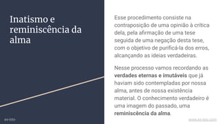 Inatismo e
reminiscência da
alma
Esse procedimento consiste na
contraposição de uma opinião à crítica
dela, pela aﬁrmação de uma tese
seguida de uma negação desta tese,
com o objetivo de puriﬁcá-la dos erros,
alcançando as ideias verdadeiras.
Nesse processo vamos recordando as
verdades eternas e imutáveis que já
haviam sido contempladas por nossa
alma, antes de nossa existência
material. O conhecimento verdadeiro é
uma imagem do passado, uma
reminiscência da alma.
ex-isto www.ex-isto.com
 