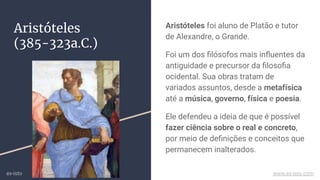 Aristóteles
(385-323a.C.)
Aristóteles foi aluno de Platão e tutor
de Alexandre, o Grande.
Foi um dos ﬁlósofos mais inﬂuentes da
antiguidade e precursor da ﬁlosoﬁa
ocidental. Sua obras tratam de
variados assuntos, desde a metafísica
até a música, governo, física e poesia.
Ele defendeu a ideia de que é possível
fazer ciência sobre o real e concreto,
por meio de deﬁnições e conceitos que
permanecem inalterados.
ex-isto www.ex-isto.com
 