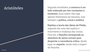 Aristóteles Segundo Aristóteles, o universo é um
todo ordenado por leis constantes e
imutáveis, essa ordem não rege
apenas fenômenos da natureza, mas
também a política, moral e estética.
Rejeitou a teoria das ideias de Platão,
segundo ele, esta não explica o
movimento e mudança das coisas.
Para ele, a ﬁlosoﬁa corresponde ao
abandono do senso comum para
despertar a consciência crítica, dando
lugar ao espanto, sendo este a origem
do ﬁlosofar.
ex-isto www.ex-isto.com
 