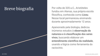 Breve biograﬁa Por volta de 335 a.C., Aristóteles
fundou em Atenas, sua própria escola
ﬁlosóﬁca, conhecida como Liceu.
Nesse local permaneceu ensinando
durante aproximadamente 12 anos.
Apaixonado pela biologia, dedicou
inúmeros estudos à observação da
natureza e à classiﬁcação dos seres
vivos, buscando elaborar um
entendimento cientíﬁco da realidade,
usando a lógica como ferramenta do
raciocínio.
ex-isto www.ex-isto.com
 