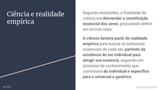 Ciência e realidade
empírica
Segundo Aristóteles, a ﬁnalidade da
ciência era desvendar a constituição
essencial dos seres, procurando deﬁnir
em termos reais.
A ciência deveria partir da realidade
empírica para buscar as estruturas
essenciais de cada ser, partindo da
existência do ser individual para
atingir sua essência, seguindo um
processo de conhecimento que
caminharia do individual e especíﬁco
para o universal e genérico.
ex-isto www.ex-isto.com
 