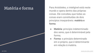 Matéria e forma Para Aristóteles, o inteligível está neste
mundo e opera dentro das próprias
coisas. Ele concebeu que todas as
coisas eram constituídas de dois
princípios inseparáveis: matéria e
forma.
● Matéria: princípio indeterminado
dos seres, que é determinável pela
forma;
● Forma: o princípio determinado
em si próprio, que é determinante
em relação à matéria.
ex-isto www.ex-isto.com
 