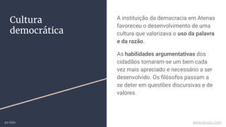 Cultura
democrática
A instituição da democracia em Atenas
favoreceu o desenvolvimento de uma
cultura que valorizava o uso da palavra
e da razão.
As habilidades argumentativas dos
cidadãos tornaram-se um bem cada
vez mais apreciado e necessário a ser
desenvolvido. Os ﬁlósofos passam a
se deter em questões discursivas e de
valores.
ex-isto www.ex-isto.com
 