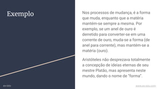 Exemplo Nos processos de mudança, é a forma
que muda, enquanto que a matéria
mantém-se sempre a mesma. Por
exemplo, se um anel de ouro é
derretido para converter-se em uma
corrente de ouro, muda-se a forma (de
anel para corrente), mas mantém-se a
matéria (ouro).
Aristóteles não desprezava totalmente
a concepção de ideias eternas de seu
mestre Platão, mas apresenta neste
mundo, dando o nome de “forma”.
ex-isto www.ex-isto.com
 
