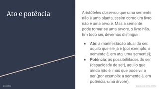 Ato e potência Aristóteles observou que uma semente
não é uma planta, assim como um livro
não é uma árvore. Mas a semente
pode tornar-se uma árvore, o livro não.
Em todo ser, devemos distinguir:
● Ato: a manifestação atual do ser,
aquilo que ele já é (por exemplo: a
semente é, em ato, uma semente);
● Potência: as possibilidades do ser
(capacidade de ser), aquilo que
ainda não é, mas que pode vir a
ser (por exemplo: a semente é, em
potência, uma árvore).
ex-isto www.ex-isto.com
 