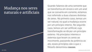 Mudança nos seres
naturais e artiﬁciais
Quando falamos de uma semente que
se transforma em árvore e em um anel
que se converte em corrente, estamos
nos referindo a duas classes distintas
de seres. No primeiro caso, temos um
ser natural, no qual a mudança ocorre
por um princípio interno. No segundo
caso, temos um ser artiﬁcial, cuja
transformação se dá por um princípio
externo. Há princípios internos e
externos que levam os seres ao
movimento, passando da potência ao
ato, esses princípios são o que o
ﬁlósofo denominou causas.
ex-isto www.ex-isto.com
 