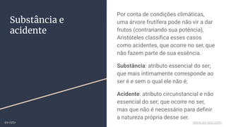 Substância e
acidente
Por conta de condições climáticas,
uma árvore frutífera pode não vir a dar
frutos (contrariando sua potência),
Aristóteles classiﬁca esses casos
como acidentes, que ocorre no ser, que
não fazem parte de sua essência.
Substância: atributo essencial do ser;
que mais intimamente corresponde ao
ser é e sem o qual ele não é;
Acidente: atributo circunstancial e não
essencial do ser; que ocorre no ser,
mas que não é necessário para deﬁnir
a natureza própria desse ser.
ex-isto www.ex-isto.com
 