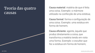 Teoria das quatro
causas
Causa material: matéria de que é feita
uma coisa. Exemplo: o mármore
utilizado na confecção de uma estátua;
Causa formal: forma e conﬁguração de
uma coisa. Exemplo: uma estátua em
forma de homem;
Causa eﬁciente: agente, àquele que
produz diretamente a coisa, que
transforma a matéria tendo em vista
uma forma. Exemplo: o escultor que
fez a estátua em forma de homem;
ex-isto www.ex-isto.com
 