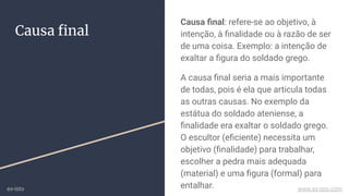 Causa ﬁnal
Causa ﬁnal: refere-se ao objetivo, à
intenção, à ﬁnalidade ou à razão de ser
de uma coisa. Exemplo: a intenção de
exaltar a ﬁgura do soldado grego.
A causa ﬁnal seria a mais importante
de todas, pois é ela que articula todas
as outras causas. No exemplo da
estátua do soldado ateniense, a
ﬁnalidade era exaltar o soldado grego.
O escultor (eﬁciente) necessita um
objetivo (ﬁnalidade) para trabalhar,
escolher a pedra mais adequada
(material) e uma ﬁgura (formal) para
entalhar.ex-isto www.ex-isto.com
 