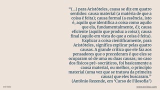 “(...) para Aristóteles, causa se diz em quatro
sentidos: causa material (a matéria de que a
coisa é feita); causa formal (a essência, isto
é, aquilo que identiﬁca a coisa como aquilo
que ela, fundamentalmente, é); causa
eﬁciente (aquilo que produz a coisa); causa
ﬁnal (aquilo em vista do que a coisa é feita).
Explicar a coisa cientiﬁcamente, para
Aristóteles, signiﬁca explicar pelas quatro
causas. A grande crítica que ele faz aos
pensadores que o precederam é que eles se
ocuparam só de uma ou duas causas; no caso
dos físicos pré-socráticos, foi basicamente a
causa material, ou melhor, o princípio
material (uma vez que se tratava da primeira
causa) que eles buscaram.”
(Antônio Rezende, em ‘Curso de Filosoﬁa’)
ex-isto www.ex-isto.com
 