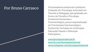 Por Bruno Carrasco Psicoterapeuta existencial e professor.
Graduado em Psicologia, licenciado em
Filosoﬁa e Pedagogia, pós-graduado em
Ensino de Filosoﬁa e Psicologia
Existencial Humanista e
Fenomenológica, possui especialização
em Psicoterapia Fenomenológico
Existencial, formação em Arteterapia,
Educação Popular e Educação
Participativa.
www.brunopsiexistencial.tk
www.fb.com/brunopsiexistencial
www.instagram.com/brunopsiexistencial
 