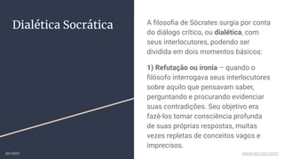 Dialética Socrática A ﬁlosoﬁa de Sócrates surgia por conta
do diálogo crítico, ou dialética, com
seus interlocutores, podendo ser
dividida em dois momentos básicos:
1) Refutação ou ironia – quando o
ﬁlósofo interrogava seus interlocutores
sobre aquilo que pensavam saber,
perguntando e procurando evidenciar
suas contradições. Seu objetivo era
fazê-los tomar consciência profunda
de suas próprias respostas, muitas
vezes repletas de conceitos vagos e
imprecisos.
ex-isto www.ex-isto.com
 