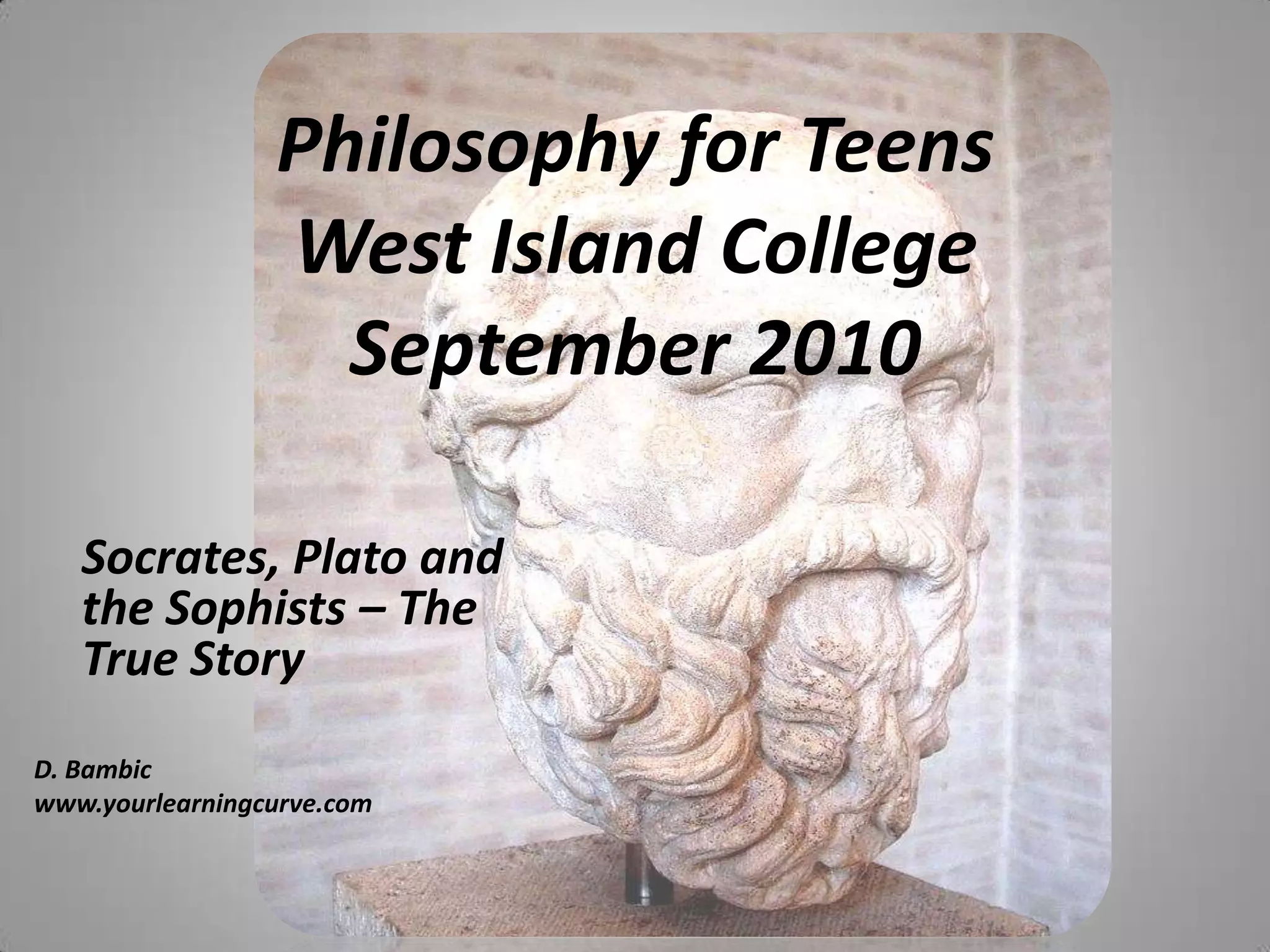 Philosophy for TeensWest Island CollegeSeptember 2010Socrates, Plato and the Sophists – The True StoryD. Bambicwww.yourlearningcurve.com