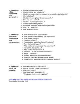 4. Questions
about
viewpoints
and
perspectives
• What would be an alternative?
• What is another way to look at it?
• Would you explain why it is necessary or beneficial, and who benefits?
• Why is the best?
• What are the strengths and weaknesses of...?
• How are...and ...similar?
• What is a counterargument for...?
• Can this approach be justified?
• What other alternative ways of looking are there?
• Why it is ... necessary?
• Who benefits from this?
5. Questions
that probe
implications
and
consequences
• What generalizations can you make?
• What are the consequences of that assumption?
• What are you implying?
• How does...affect...?
• How would our results be affected if neglected?
• Then what would happen?
• What are the consequences of that assumption?
• How could….be used to….?
• What are the implications of…?
• How does….fit with what we learned before?
• Why is…..important?
• Why this approach is considered the best?
• How does...tie in with what we learned before?
• How would our results be affected if neglected diffusion?"
6. Questions
about the
question
• What was the point of this question?
• Why do you think I asked this question?
• What does...mean?
• How does...apply to everyday life?
• "Why do you think …….. is important?"
http://www.umich.edu/~essen/html/probsolv/strategy/cthinking.htm
Downloaded November 2008
 