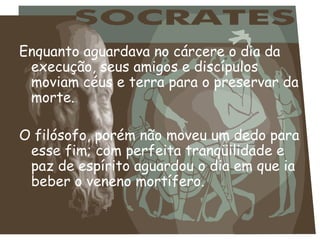 Enquanto aguardava no cárcere o dia da execução, seus amigos e discípulos moviam céus e terra para o preservar da morte.  O filósofo, porém não moveu um dedo para esse fim; com perfeita tranqüilidade e paz de espírito aguardou o dia em que ia beber o veneno mortífero.   