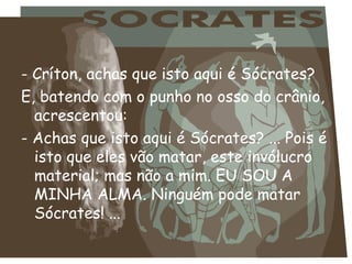 - Críton, achas que isto aqui é Sócrates?  E, batendo com o punho no osso do crânio, acrescentou:  - Achas que isto aqui é Sócrates? ... Pois é isto que eles vão matar, este invólucro material; mas não a mim. EU SOU A MINHA ALMA. Ninguém pode matar Sócrates! ... 