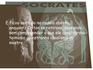 E ficou sentado na cadeia aberta, enquanto Críton se retirava, chorando, sem compreender o que ele considerava teimosia ou estranho idealismo do mestre. 