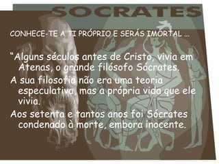 CONHECE-TE A TI PRÓPRIO E SERÁS IMORTAL ... “ Alguns séculos antes de Cristo, vivia em Atenas, o grande filósofo Sócrates.  A sua filosofia não era uma teoria especulativa, mas a própria vida que ele vivia.  Aos setenta e tantos anos foi Sócrates condenado à morte, embora inocente. 