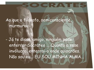 Ao que o filósofo, semiconsciente,
murmurou:
- Já te disse, amigo, ninguém pode
enterrar Sócrates ... Quanto a esse
invólucro, enterrai-o onde quiserdes.
Não sou eu... EU SOU MINHA ALMA...
 