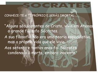 CONHECE-TE A TI PRÓPRIO E SERÁS IMORTAL ...
“Alguns séculos antes de Cristo, vivia em Atenas,
o grande filósofo Sócrates.
A sua filosofia não era uma teoria especulativa,
mas a própria vida que ele vivia.
Aos setenta e tantos anos foi Sócrates
condenado à morte, embora inocente.
 