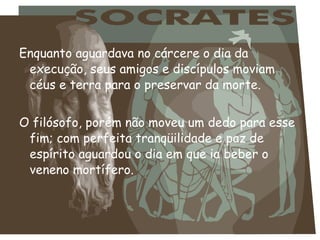 Enquanto aguardava no cárcere o dia da
execução, seus amigos e discípulos moviam
céus e terra para o preservar da morte.
O filósofo, porém não moveu um dedo para esse
fim; com perfeita tranqüilidade e paz de
espírito aguardou o dia em que ia beber o
veneno mortífero.
 
 